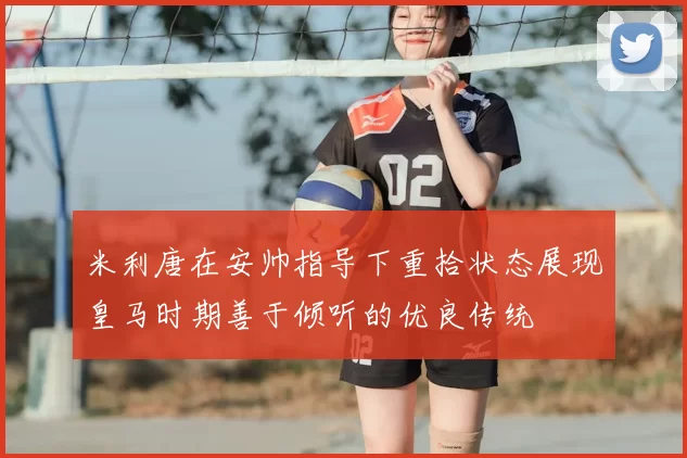米利唐在安帅指导下重拾状态展现皇马时期善于倾听的优良传统