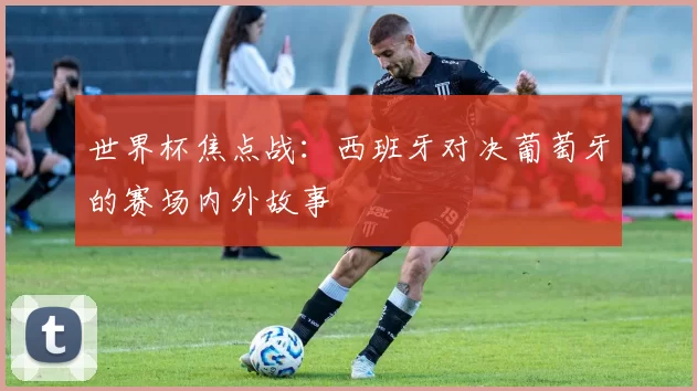 世界杯焦点战：西班牙对决葡萄牙的赛场内外故事