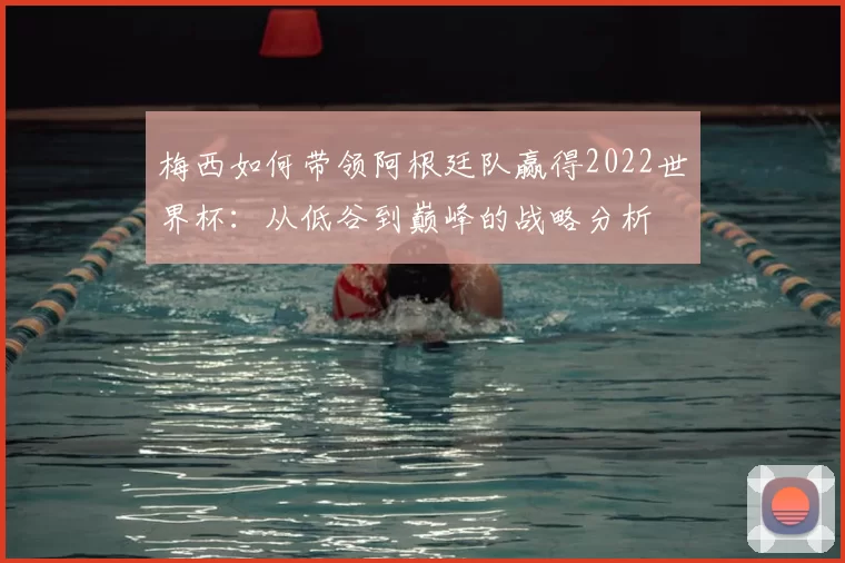 梅西如何带领阿根廷队赢得2022世界杯:从低谷到巅峰的战略分析