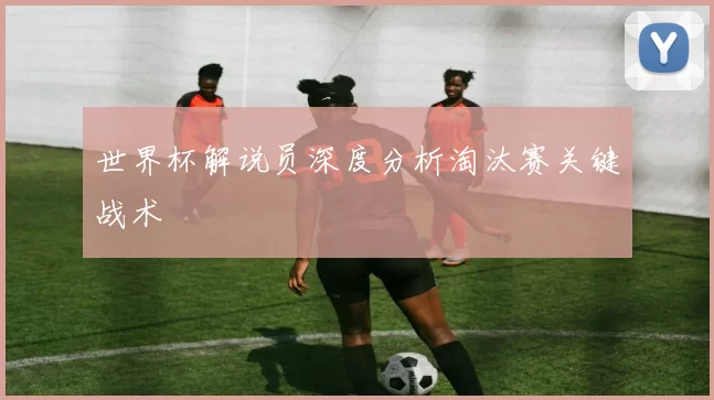 世界杯解说员深度分析淘汰赛关键战术