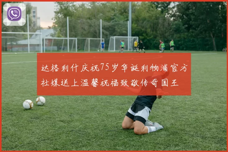 达格利什庆祝75岁华诞利物浦官方社媒送上温馨祝福致敬传奇国王