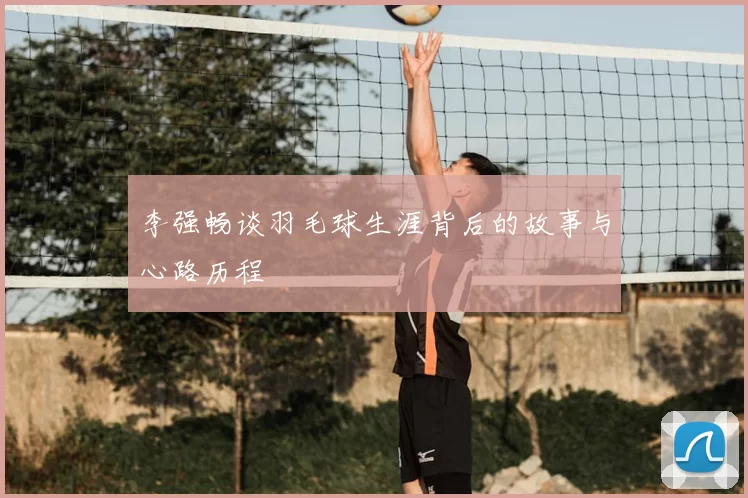 李强畅谈羽毛球生涯背后的故事与心路历程