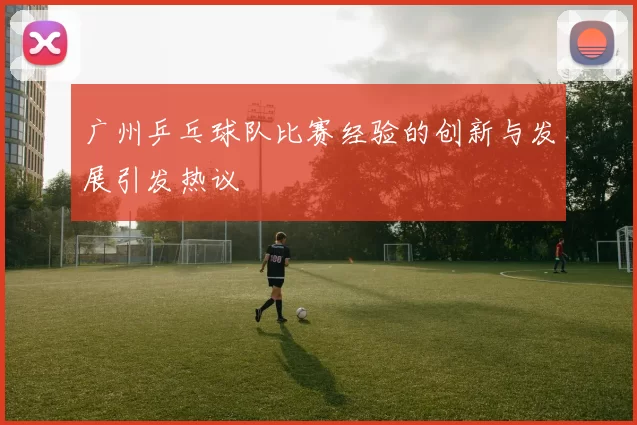 广州乒乓球队比赛经验的创新与发展引发热议