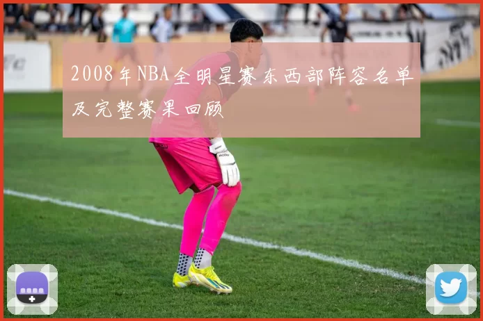 2008年NBA全明星赛东西部阵容名单及完整赛果回顾