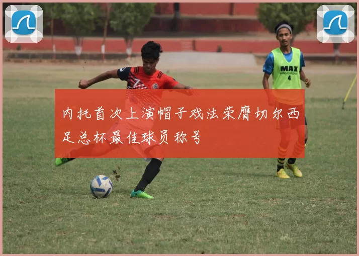 内托首次上演帽子戏法荣膺切尔西足总杯最佳球员称号