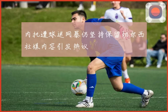 内托遭球迷网暴仍坚持保留切尔西社媒内容引发热议