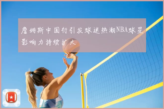 詹姆斯中国行引发球迷热潮NBA球星影响力持续扩大