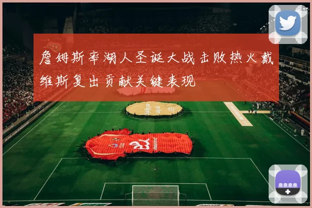 詹姆斯率湖人圣诞大战击败热火戴维斯复出贡献关键表现