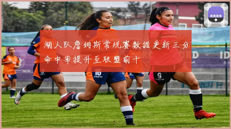 湖人队詹姆斯常规赛数据更新三分命中率提升至联盟前十