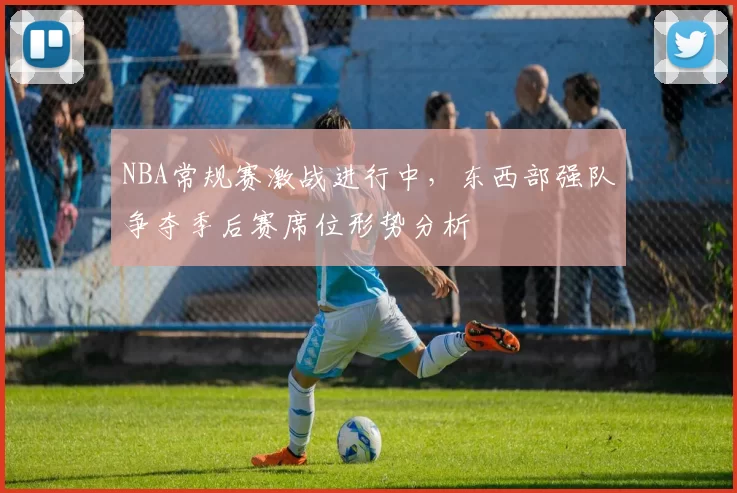 NBA常规赛激战进行中，东西部强队争夺季后赛席位形势分析