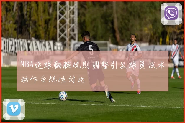 NBA运球翻腕规则调整引发球员技术动作合规性讨论