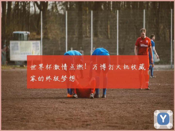 世界杯激情点燃！万博打火机收藏家的终极梦想