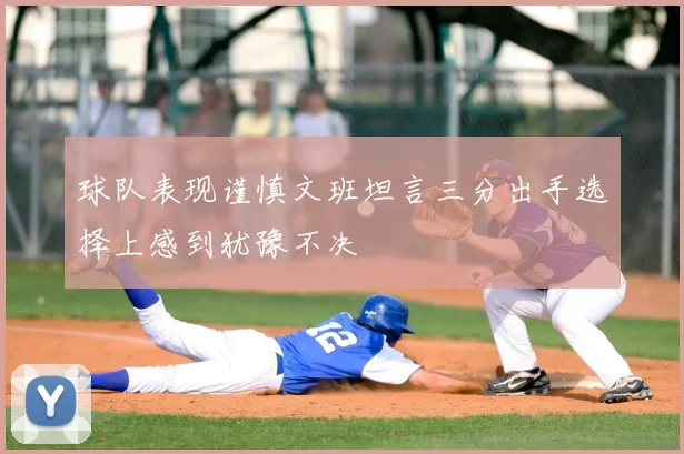 球队表现谨慎文班坦言三分出手选择上感到犹豫不决