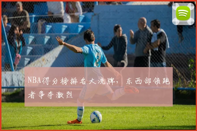 NBA得分榜排名大洗牌，东西部领跑者争夺激烈