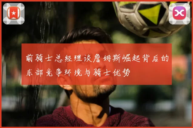 前骑士总经理谈詹姆斯崛起背后的东部竞争环境与骑士优势