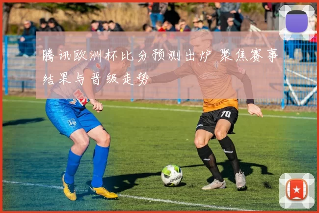 腾讯欧洲杯比分预测出炉 聚焦赛事结果与晋级走势