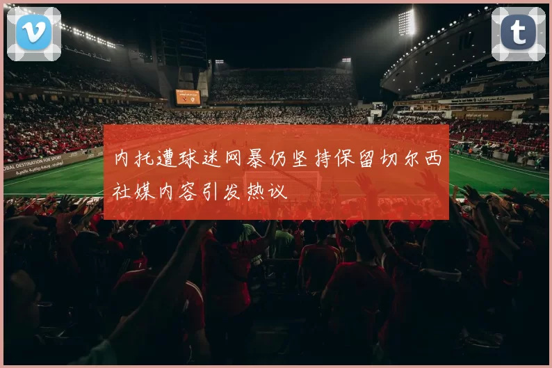 内托遭球迷网暴仍坚持保留切尔西社媒内容引发热议