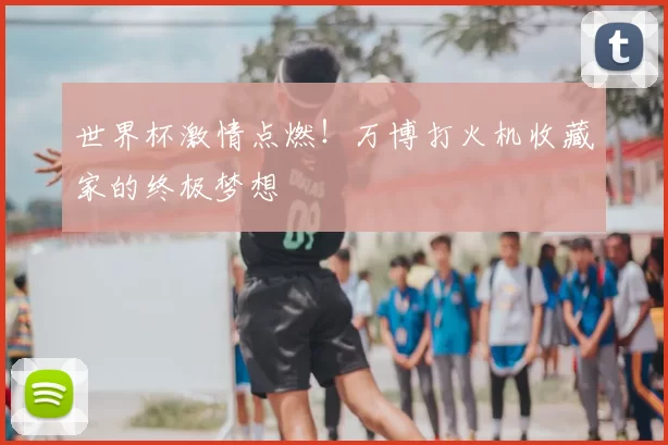 世界杯激情点燃！万博打火机收藏家的终极梦想