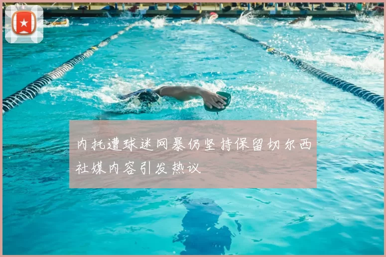 内托遭球迷网暴仍坚持保留切尔西社媒内容引发热议