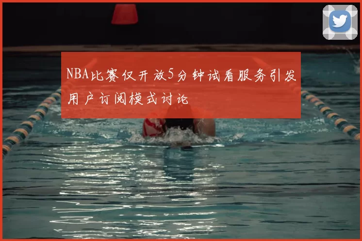 NBA比赛仅开放5分钟试看服务引发用户订阅模式讨论