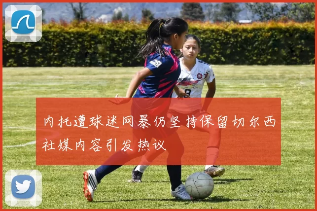 内托遭球迷网暴仍坚持保留切尔西社媒内容引发热议