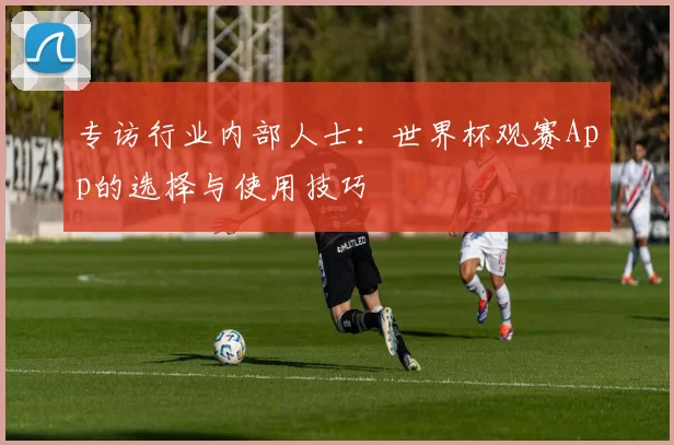 专访行业内部人士:世界杯观赛App的选择与使用技巧