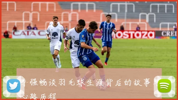 李强畅谈羽毛球生涯背后的故事与心路历程