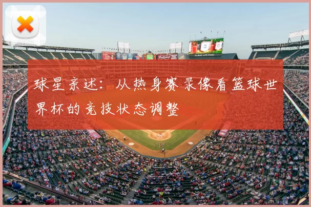球星亲述：从热身赛录像看篮球世界杯的竞技状态调整