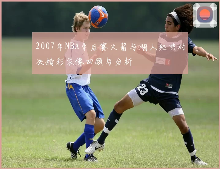 2007年NBA季后赛火箭与湖人经典对决精彩录像回顾与分析