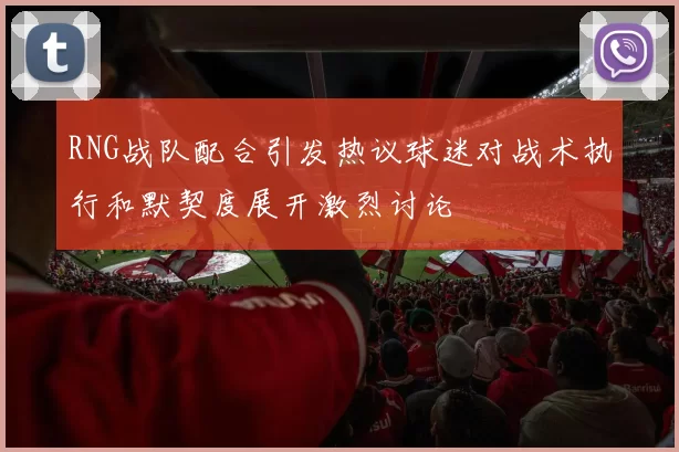 RNG战队配合引发热议球迷对战术执行和默契度展开激烈讨论