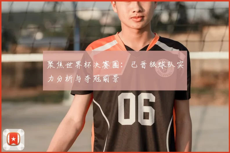 聚焦世界杯决赛圈：已晋级球队实力分析与夺冠前景