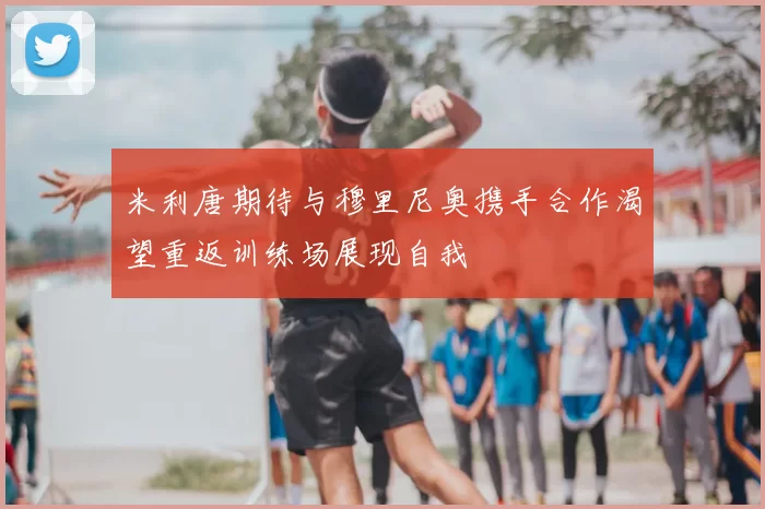 米利唐期待与穆里尼奥携手合作渴望重返训练场展现自我