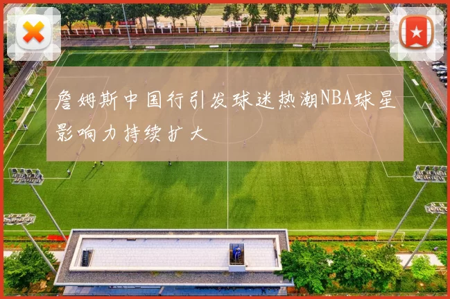 詹姆斯中国行引发球迷热潮NBA球星影响力持续扩大