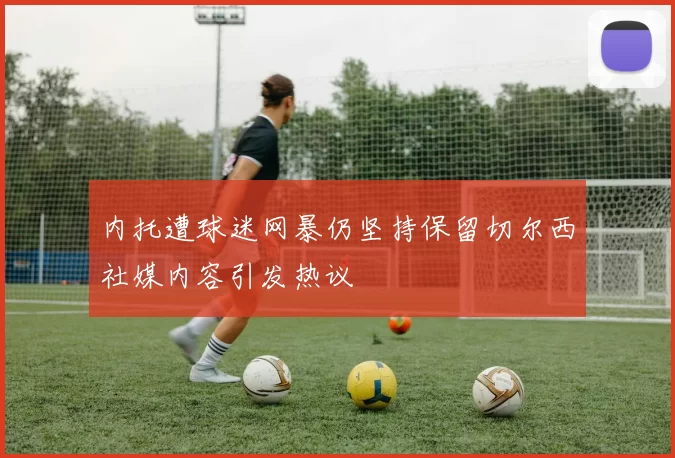 内托遭球迷网暴仍坚持保留切尔西社媒内容引发热议
