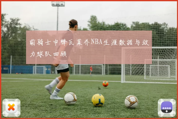 前骑士中锋瓦莱乔NBA生涯数据与效力球队回顾