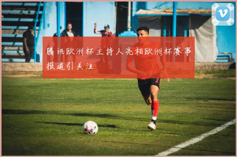 腾讯欧洲杯主持人亮相欧洲杯赛事报道引关注