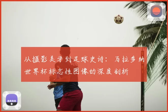 从摄影美学到足球史诗：马拉多纳世界杯标志性图像的深度剖析