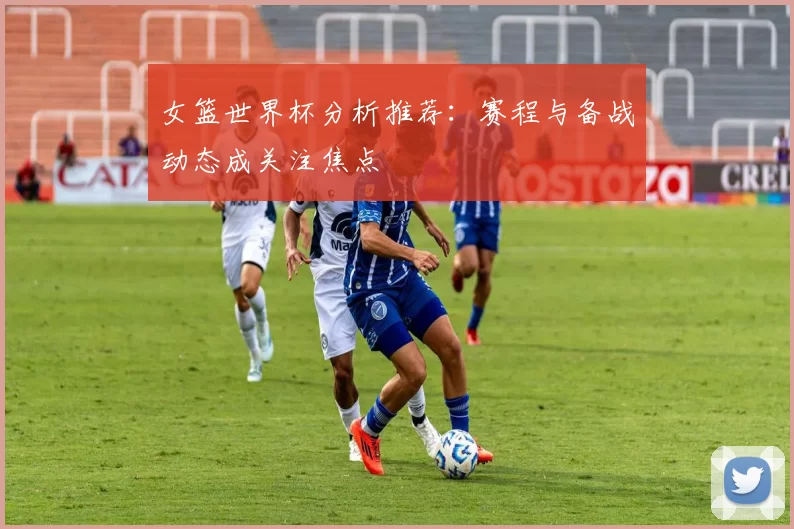 女篮世界杯分析推荐:赛程与备战动态成关注焦点