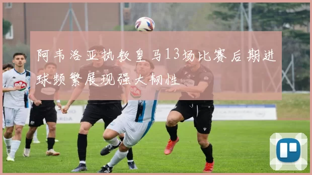 阿韦洛亚执教皇马13场比赛后期进球频繁展现强大韧性