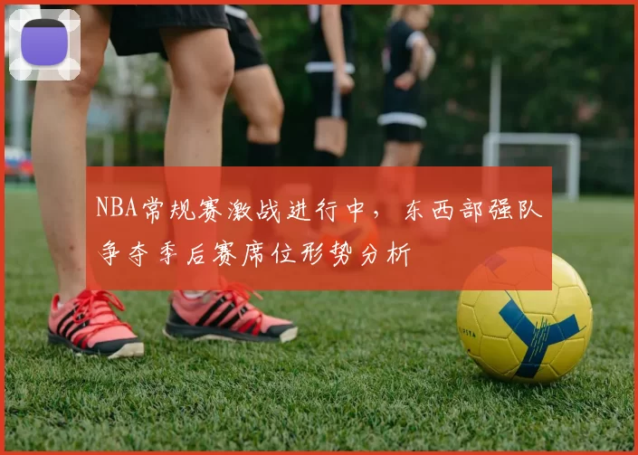 NBA常规赛激战进行中，东西部强队争夺季后赛席位形势分析