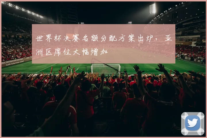 世界杯决赛名额分配方案出炉，亚洲区席位大幅增加
