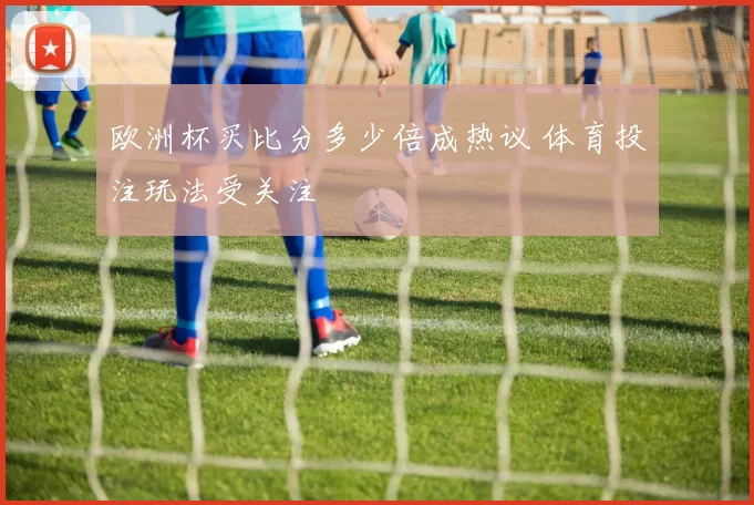欧洲杯买比分多少倍成热议 体育投注玩法受关注