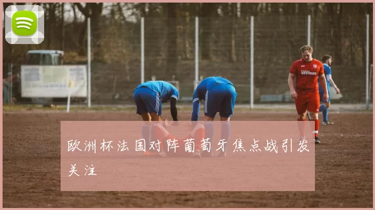 欧洲杯法国对阵葡萄牙焦点战引发关注