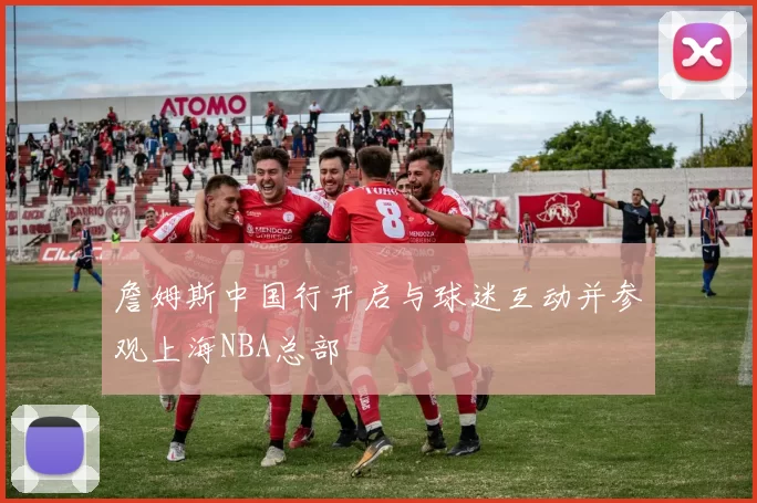 詹姆斯中国行开启与球迷互动并参观上海NBA总部