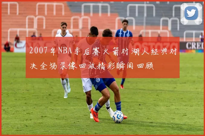 2007年NBA季后赛火箭对湖人经典对决全场录像回放精彩瞬间回顾