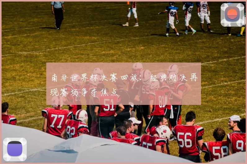 南非世界杯决赛回放：经典对决再现赛场争夺焦点