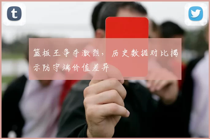 篮板王争夺激烈，历史数据对比揭示防守端价值差异