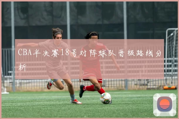 CBA半决赛18号对阵球队晋级路线分析
