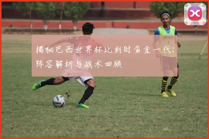 揭秘巴西世界杯比利时黄金一代：阵容解析与战术回顾