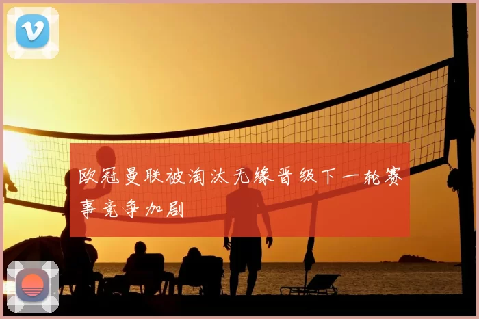 欧冠曼联被淘汰无缘晋级下一轮赛事竞争加剧